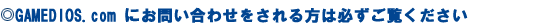 GAMEDIOS.com�ɂ��₢���킹���������͕K��������������
