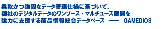 �_����łȃf�[�^�Ǘ��d�l�Ɋ�Â��āA��Ђ̃f�W�^���f�[�^�̃����\�[�X�E�}���`���[�X�W�J�����͂Ɏx�����鏤�i��񓝍��f�[�^�x�[�X�|GAMEDIOS